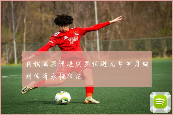 利物浦深情送别罗伯逊九年岁月铭刻传奇永恒印记