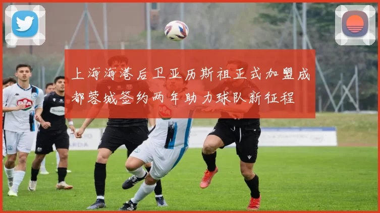 上海海港后卫亚历斯祖正式加盟成都蓉城签约两年助力球队新征程
