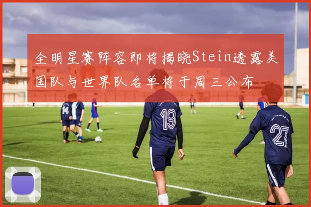 全明星赛阵容即将揭晓Stein透露美国队与世界队名单将于周三公布