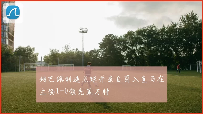姆巴佩制造点球并亲自罚入皇马在主场1-0领先莱万特