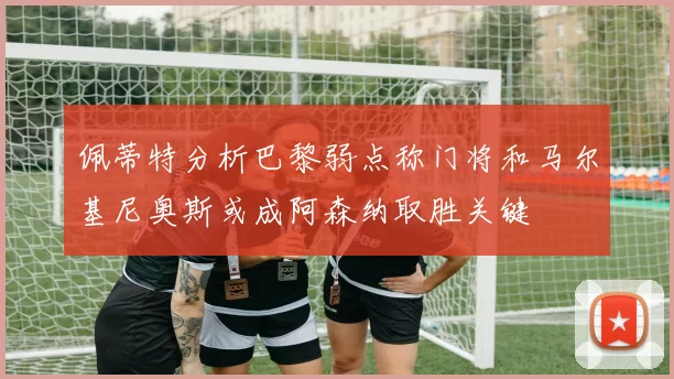 佩蒂特分析巴黎弱点称门将和马尔基尼奥斯或成阿森纳取胜关键