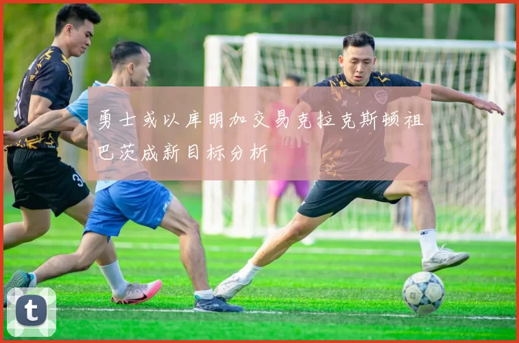 勇士或以库明加交易克拉克斯顿祖巴茨成新目标分析