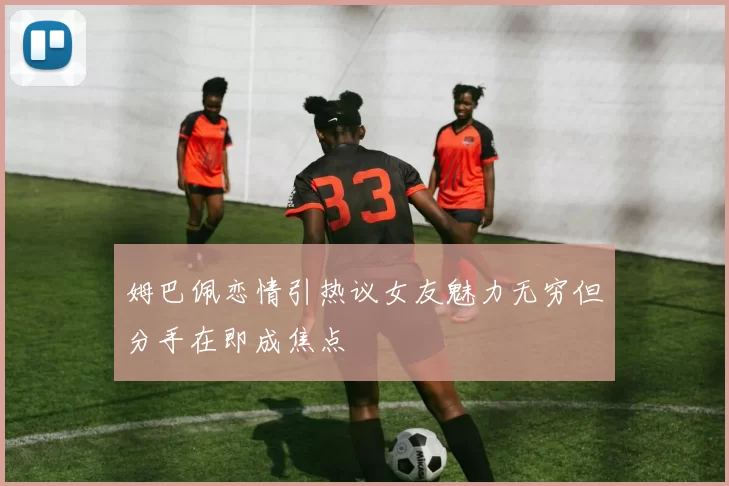 姆巴佩恋情引热议女友魅力无穷但分手在即成焦点
