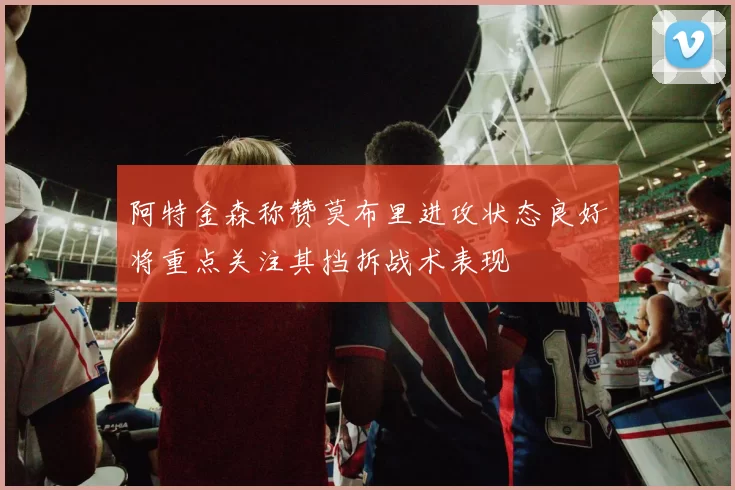 阿特金森称赞莫布里进攻状态良好将重点关注其挡拆战术表现