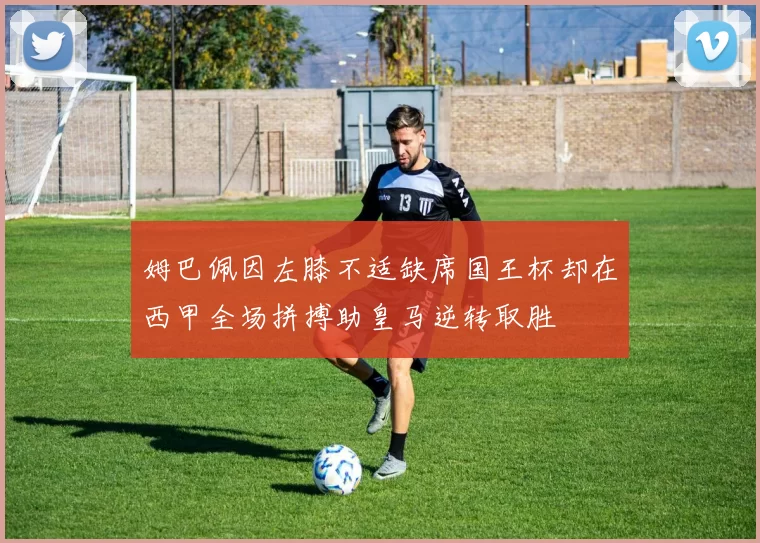 姆巴佩因左膝不适缺席国王杯却在西甲全场拼搏助皇马逆转取胜