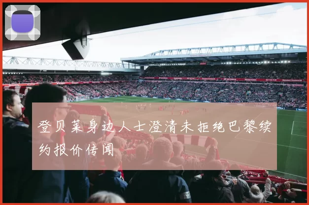 登贝莱身边人士澄清未拒绝巴黎续约报价传闻