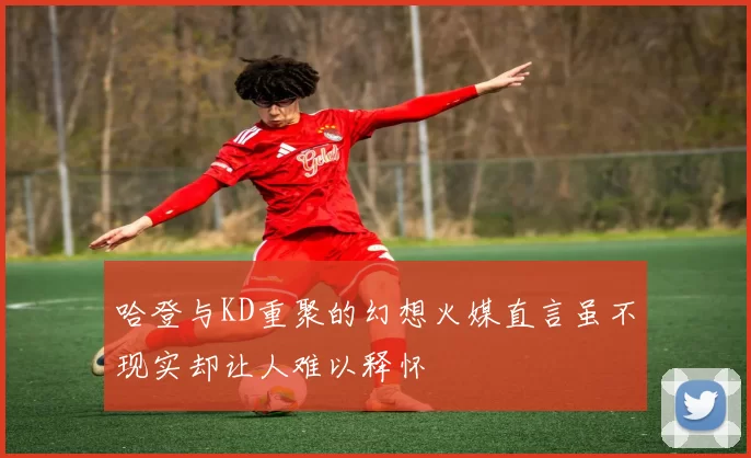 哈登与KD重聚的幻想火媒直言虽不现实却让人难以释怀