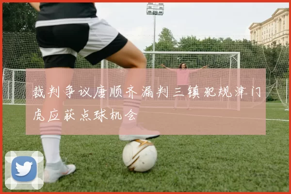 裁判争议唐顺齐漏判三镇犯规津门虎应获点球机会