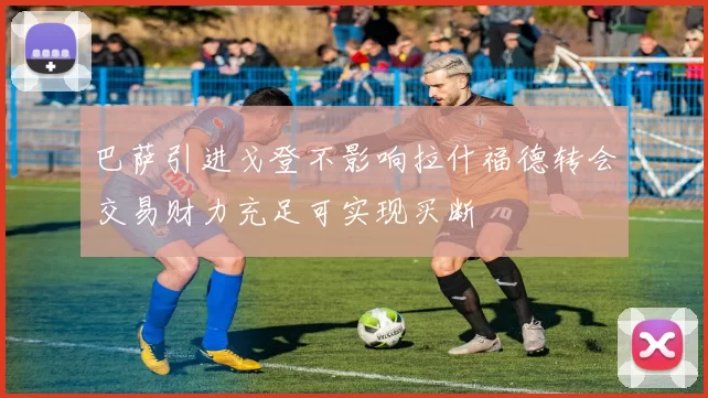 巴萨引进戈登不影响拉什福德转会交易财力充足可实现买断