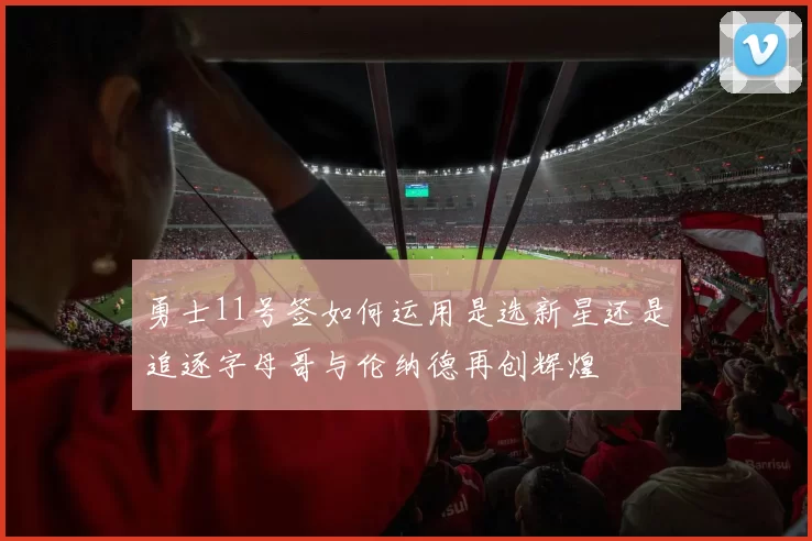 勇士11号签如何运用是选新星还是追逐字母哥与伦纳德再创辉煌