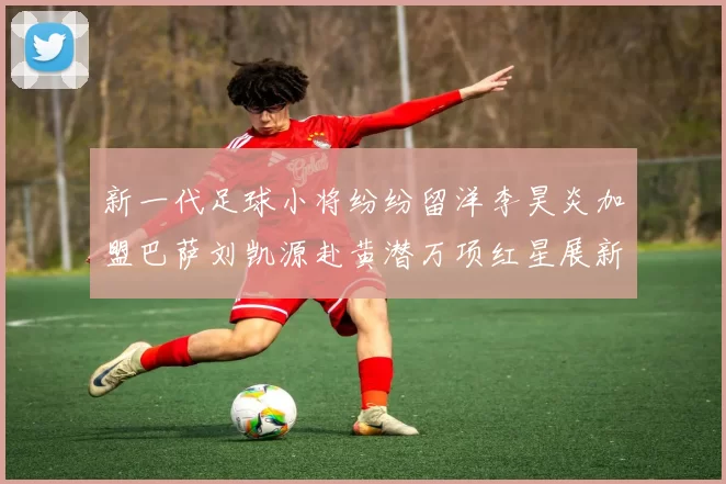 新一代足球小将纷纷留洋李昊炎加盟巴萨刘凯源赴黄潜万项红星展新希望